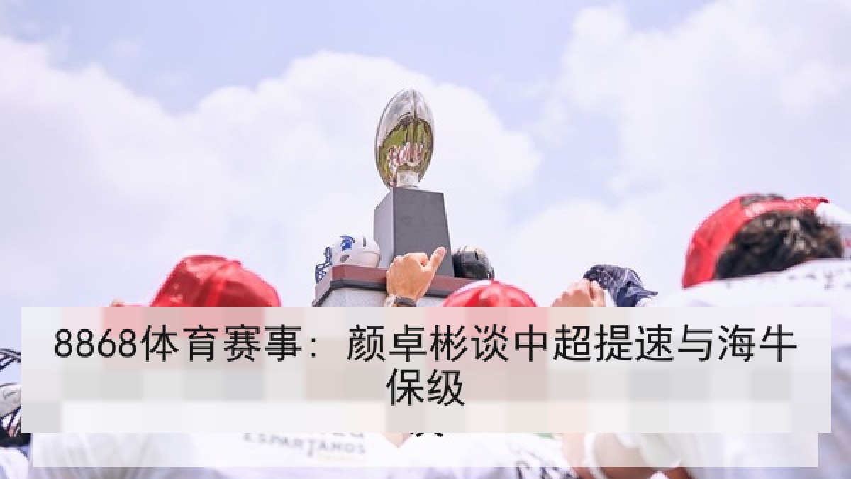 8868体育赛事: 颜卓彬谈中超提速与海牛保级