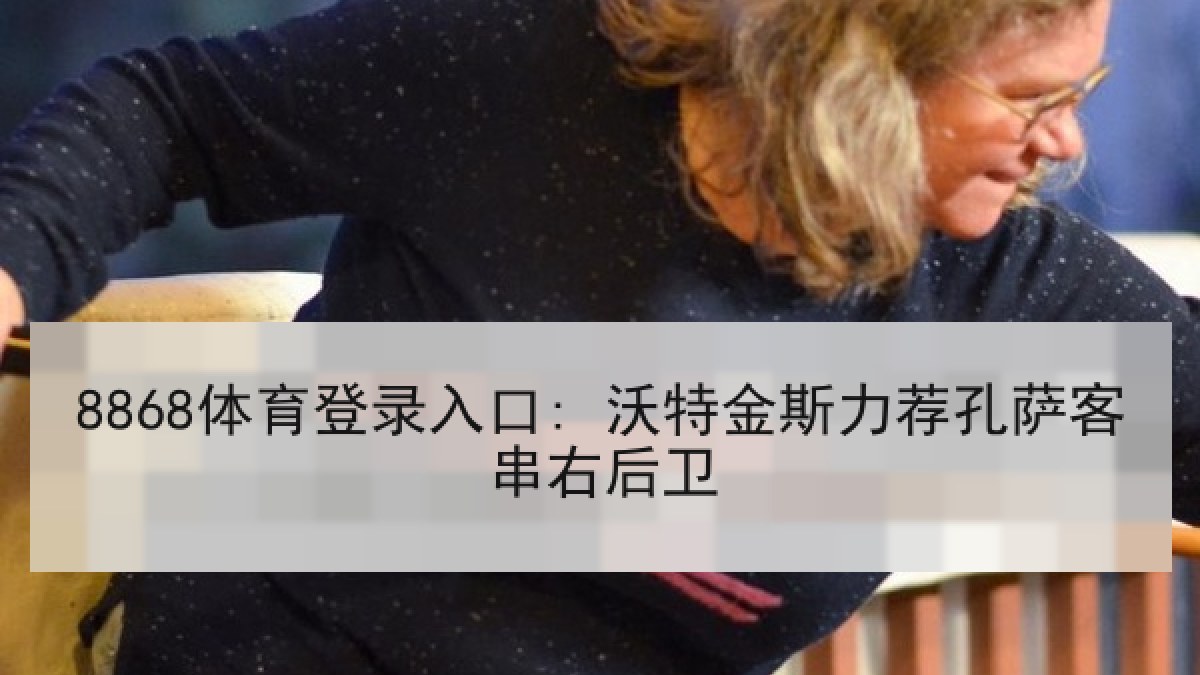 8868体育登录入口: 沃特金斯力荐孔萨客串右后卫 8868体育登录入口: 沃特金斯力荐孔萨客串右后卫