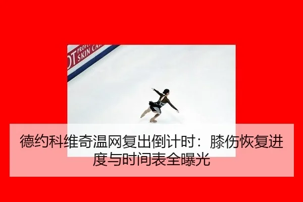 德约科维奇温网复出倒计时：膝伤恢复进度与时间表全曝光