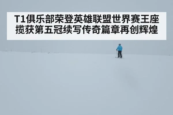 T1俱乐部荣登英雄联盟世界赛王座揽获第五冠续写传奇篇章再创辉煌
